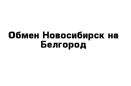 Обмен Новосибирск на Белгород